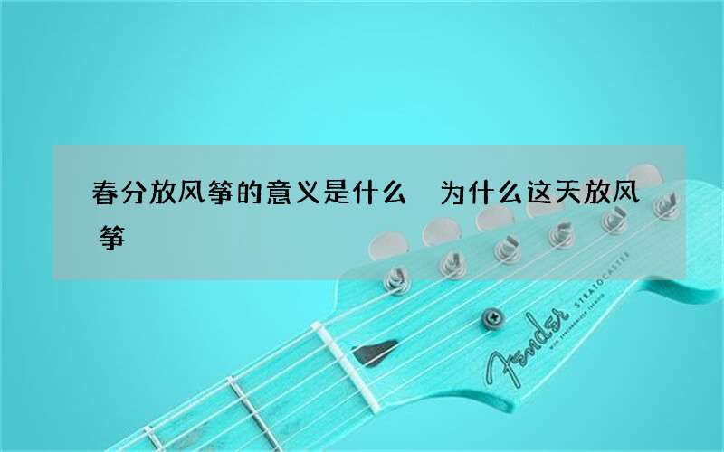 春分放风筝的意义是什么 为什么这天放风筝